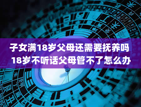 子女满18岁父母还需要抚养吗 18岁不听话父母管不了怎么办