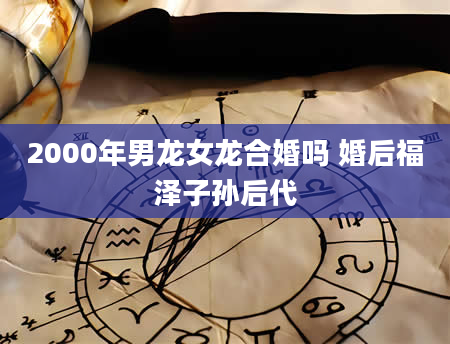 2000年男龙女龙合婚吗 婚后福泽子孙后代