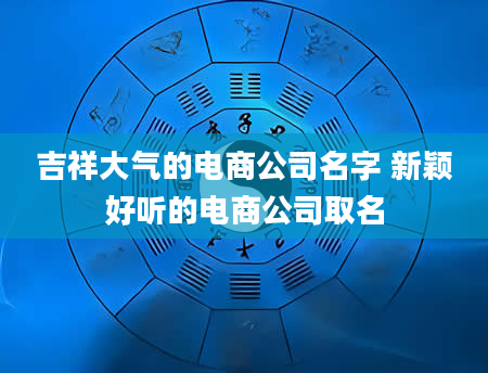 吉祥大气的电商公司名字 新颖好听的电商公司取名