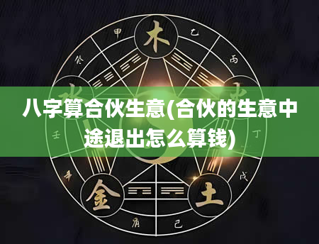 八字算合伙生意(合伙的生意中途退出怎么算钱)