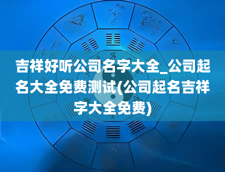 吉祥好听公司名字大全_公司起名大全免费测试(公司起名吉祥字大全免费)