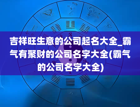 吉祥旺生意的公司起名大全_霸气有聚财的公司名字大全(霸气的公司名字大全)