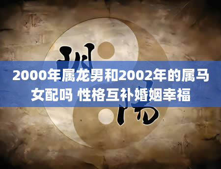 2000年属龙男和2002年的属马女配吗 性格互补婚姻幸福