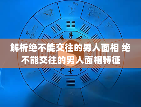 解析绝不能交往的男人面相 绝不能交往的男人面相特征