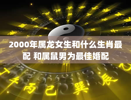 2000年属龙女生和什么生肖最配 和属鼠男为最佳婚配