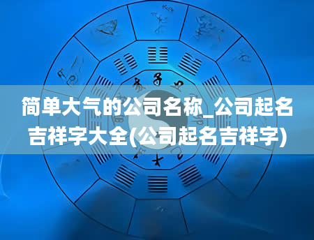 简单大气的公司名称_公司起名吉祥字大全(公司起名吉祥字)