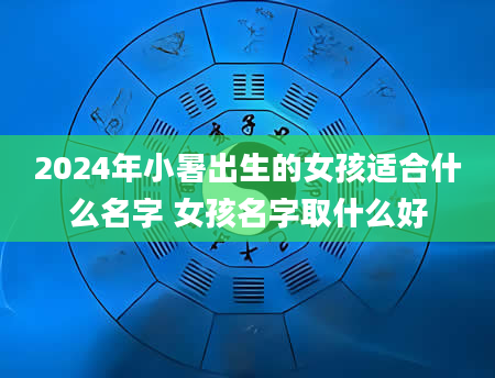 2024年小暑出生的女孩适合什么名字 女孩名字取什么好