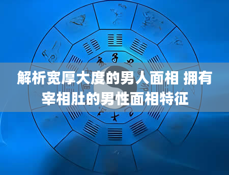 解析宽厚大度的男人面相 拥有宰相肚的男性面相特征