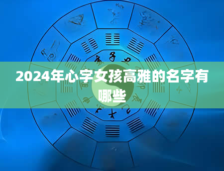 2024年心字女孩高雅的名字有哪些