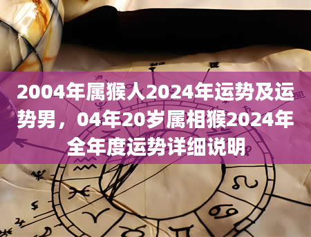 2004年属猴人2024年运势及运势男，04年20岁属相猴2024年全年度运势详细说明