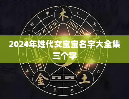 2024年姓代女宝宝名字大全集三个字