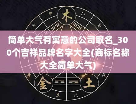 简单大气有寓意的公司取名_300个吉祥品牌名字大全(商标名称大全简单大气)