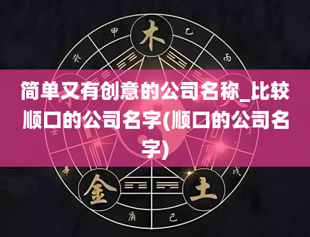 简单又有创意的公司名称_比较顺口的公司名字(顺口的公司名字)