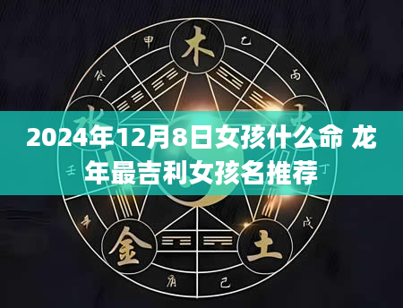 2024年12月8日女孩什么命 龙年最吉利女孩名推荐