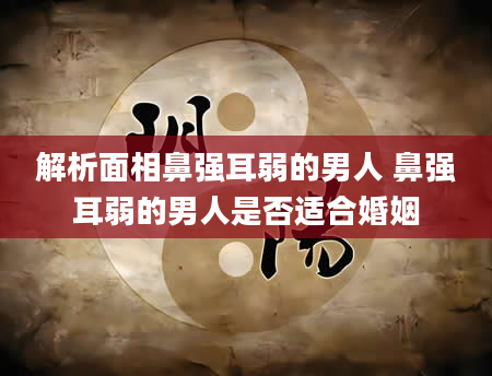 解析面相鼻强耳弱的男人 鼻强耳弱的男人是否适合婚姻
