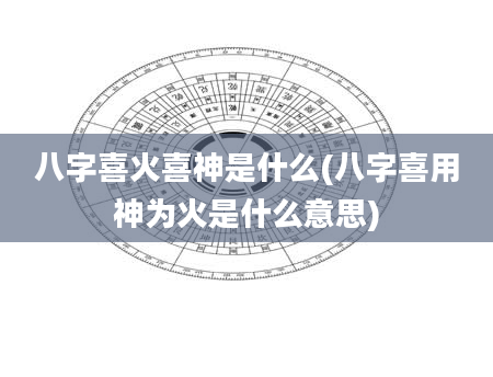 八字喜火喜神是什么(八字喜用神为火是什么意思)