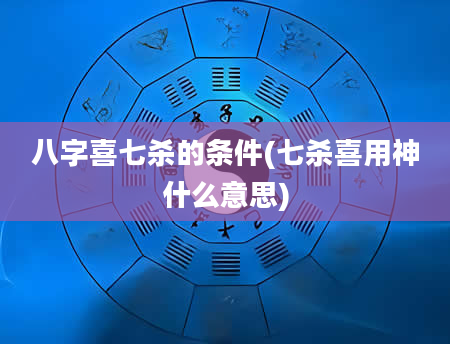 八字喜七杀的条件(七杀喜用神什么意思)