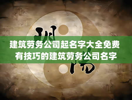 建筑劳务公司起名字大全免费 有技巧的建筑劳务公司名字