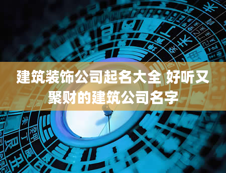建筑装饰公司起名大全 好听又聚财的建筑公司名字