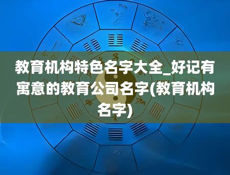 教育机构特色名字大全_好记有寓意的教育公司名字(教育机构名字)