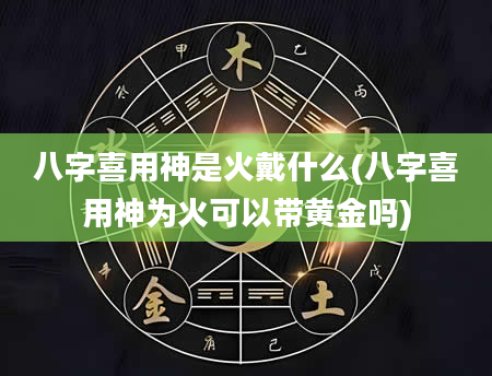 八字喜用神是火戴什么(八字喜用神为火可以带黄金吗)