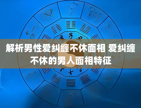 解析男***纠缠不休面相 爱纠缠不休的男人面相特征