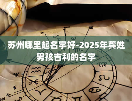 苏州哪里起名字好-2025年龚姓男孩吉利的名字