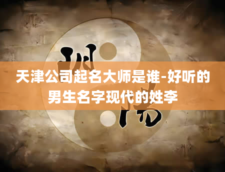 天津公司起名大师是谁-好听的男生名字现代的姓李