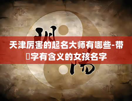天津厉害的起名大师有哪些-带姮字有含义的女孩名字