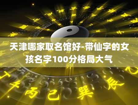 天津哪家取名馆好-带仙字的女孩名字100分格局大气