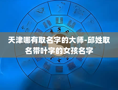 天津哪有取名字的大师-邱姓取名带叶字的女孩名字
