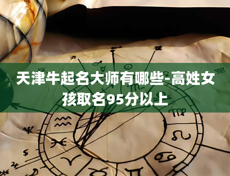 天津牛起名大师有哪些-高姓女孩取名95分以上