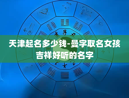 天津起名多少钱-曼字取名女孩吉祥好听的名字