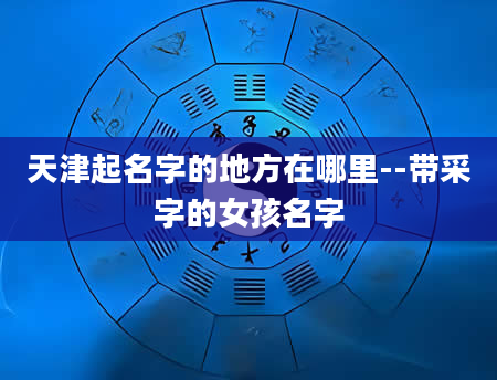天津起名字的地方在哪里--带采字的女孩名字