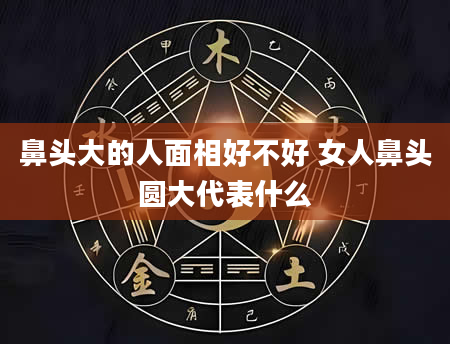 鼻头大的人面相好不好 女人鼻头圆大代表什么