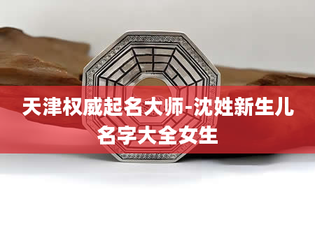 天津权威起名大师-沈姓新生儿名字大全女生