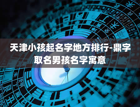 天津小孩起名字地方排行-鼎字取名男孩名字寓意