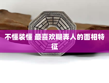 不懂装懂 最喜欢糊弄人的面相特征