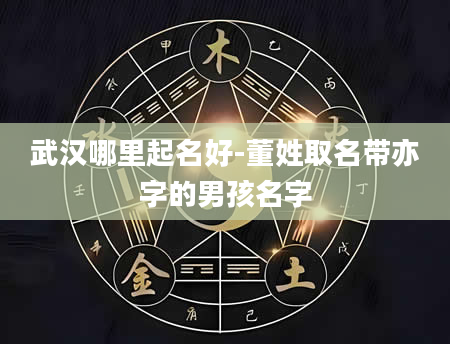 武汉哪里起名好-董姓取名带亦字的男孩名字
