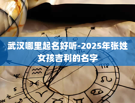 武汉哪里起名好听-2025年张姓女孩吉利的名字