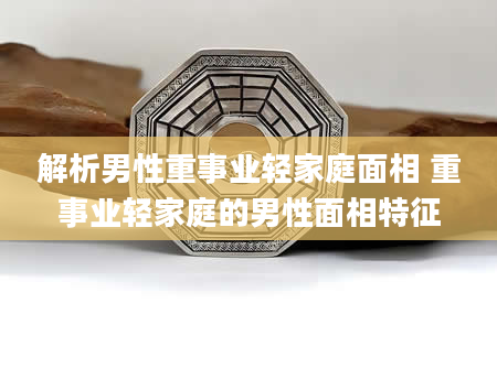 解析男性重事业轻家庭面相 重事业轻家庭的男性面相特征