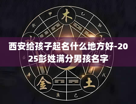 西安给孩子起名什么地方好-2025彭姓满分男孩名字