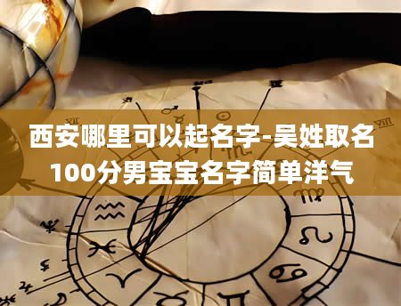 西安哪里可以起名字-吴姓取名100分男宝宝名字简单洋气