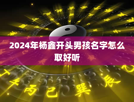 2024年杨鑫开头男孩名字怎么取好听