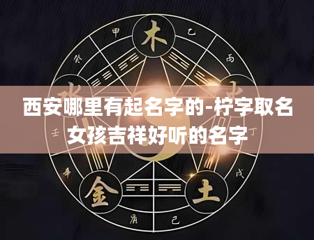 西安哪里有起名字的-柠字取名女孩吉祥好听的名字