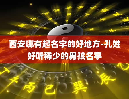西安哪有起名字的好地方-孔姓好听稀少的男孩名字