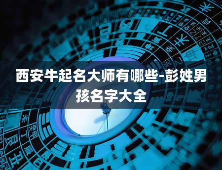 西安牛起名大师有哪些-彭姓男孩名字大全