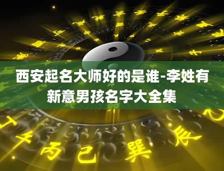 西安起名大师好的是谁-李姓有新意男孩名字大全集