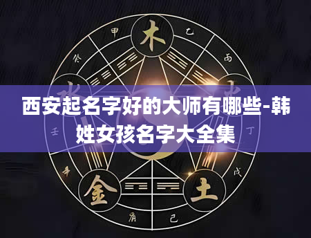 西安起名字好的大师有哪些-韩姓女孩名字大全集