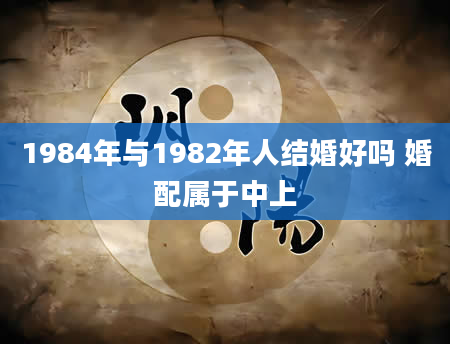 1984年与1982年人结婚好吗 婚配属于中上